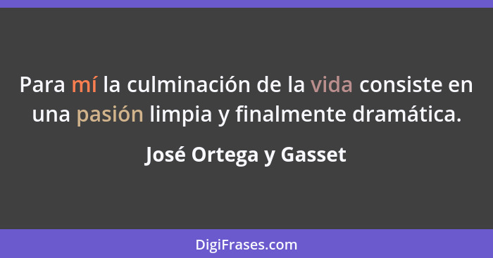 Para mí la culminación de la vida consiste en una pasión limpia y finalmente dramática.... - José Ortega y Gasset