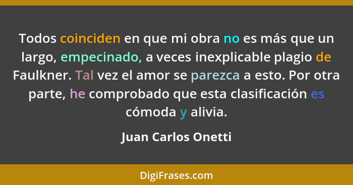 Todos coinciden en que mi obra no es más que un largo, empecinado, a veces inexplicable plagio de Faulkner. Tal vez el amor se pa... - Juan Carlos Onetti