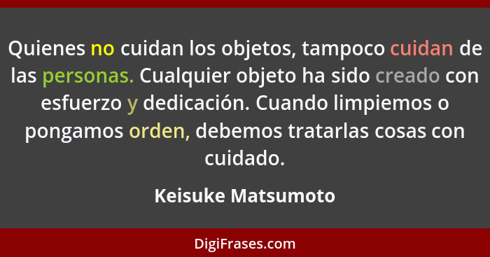 Quienes no cuidan los objetos, tampoco cuidan de las personas. Cualquier objeto ha sido creado con esfuerzo y dedicación. Cuando l... - Keisuke Matsumoto