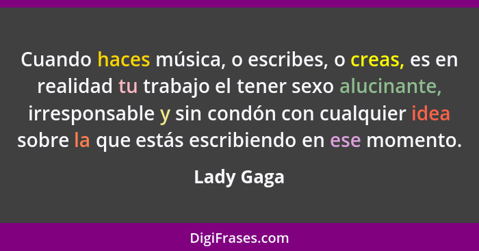 Cuando haces música, o escribes, o creas, es en realidad tu trabajo el tener sexo alucinante, irresponsable y sin condón con cualquier ide... - Lady Gaga