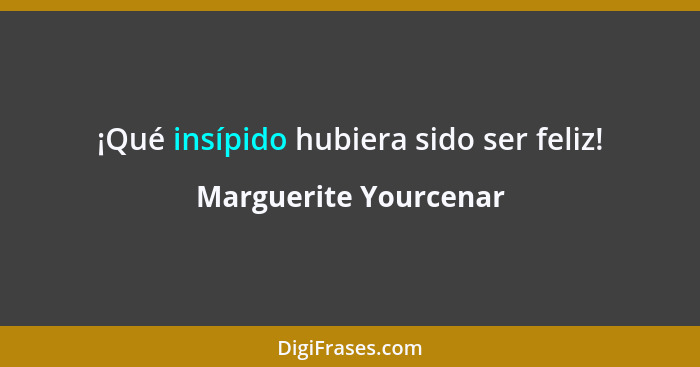 ¡Qué insípido hubiera sido ser feliz!... - Marguerite Yourcenar