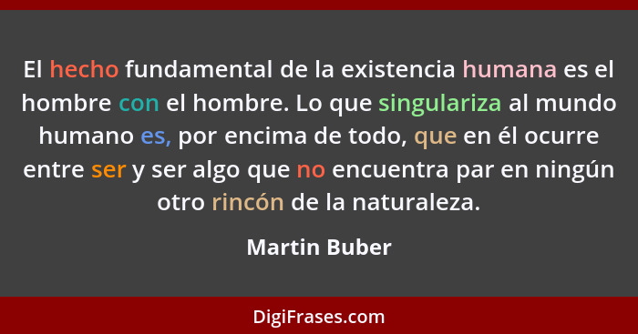 El hecho fundamental de la existencia humana es el hombre con el hombre. Lo que singulariza al mundo humano es, por encima de todo, que... - Martin Buber