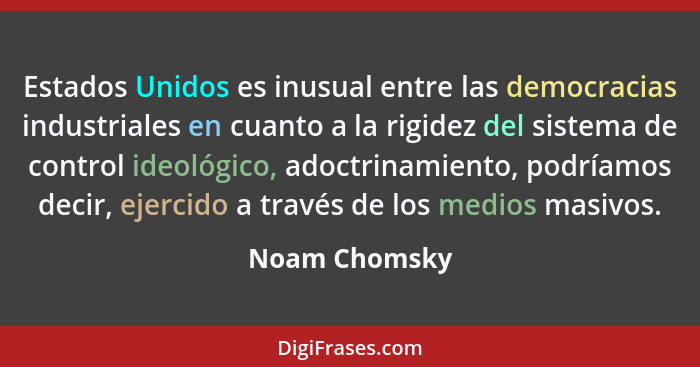 Estados Unidos es inusual entre las democracias industriales en cuanto a la rigidez del sistema de control ideológico, adoctrinamiento,... - Noam Chomsky
