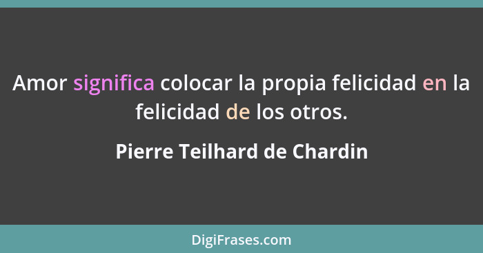 Amor significa colocar la propia felicidad en la felicidad de los otros.... - Pierre Teilhard de Chardin