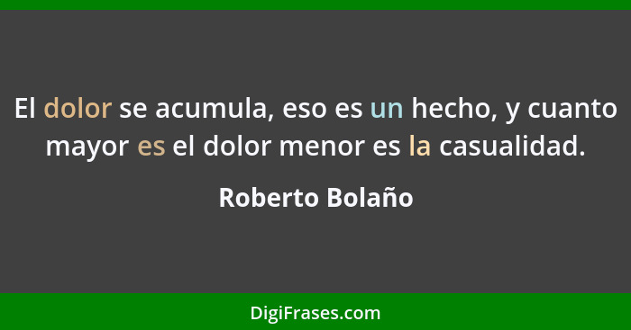 El dolor se acumula, eso es un hecho, y cuanto mayor es el dolor menor es la casualidad.... - Roberto Bolaño