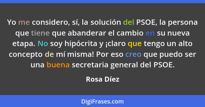 Yo me considero, sí, la solución del PSOE, la persona que tiene que abanderar el cambio en su nueva etapa. No soy hipócrita y ¡claro que t... - Rosa Díez