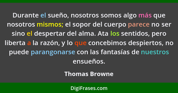 Durante el sueño, nosotros somos algo más que nosotros mismos; el sopor del cuerpo parece no ser sino el despertar del alma. Ata los s... - Thomas Browne