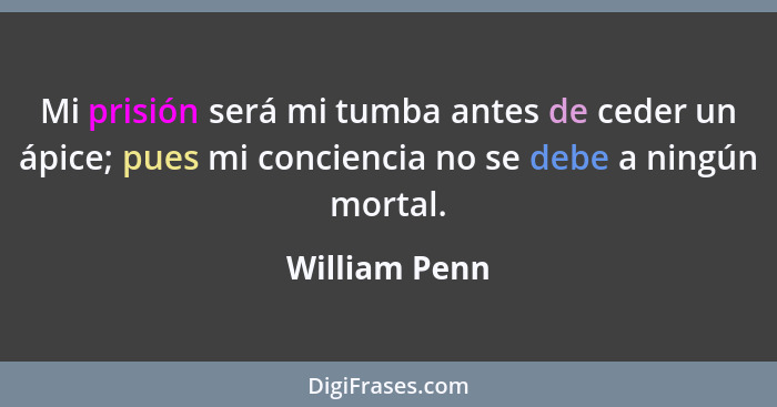 Mi prisión será mi tumba antes de ceder un ápice; pues mi conciencia no se debe a ningún mortal.... - William Penn