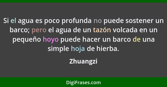 Si el agua es poco profunda no puede sostener un barco; pero el agua de un tazón volcada en un pequeño hoyo puede hacer un barco de una sim... - Zhuangzi