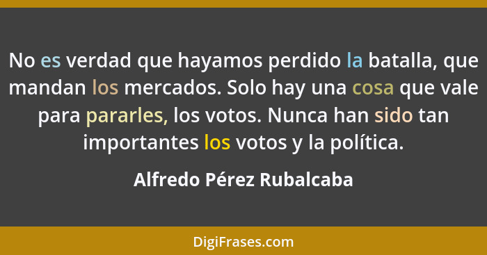 No es verdad que hayamos perdido la batalla, que mandan los mercados. Solo hay una cosa que vale para pararles, los votos. N... - Alfredo Pérez Rubalcaba