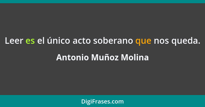 Leer es el único acto soberano que nos queda.... - Antonio Muñoz Molina