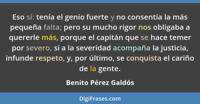 Eso sí: tenía el genio fuerte y no consentía la más pequeña falta; pero su mucho rigor nos obligaba a quererle más, porque el ca... - Benito Pérez Galdós