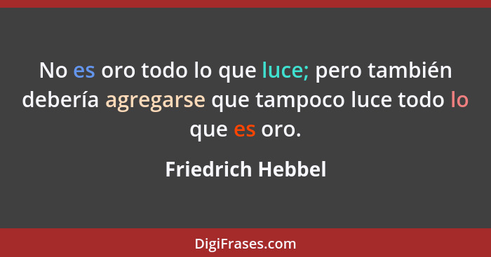 No es oro todo lo que luce; pero también debería agregarse que tampoco luce todo lo que es oro.... - Friedrich Hebbel