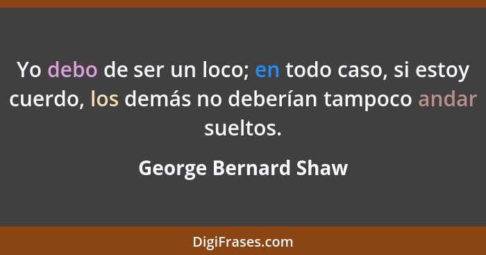 Yo debo de ser un loco; en todo caso, si estoy cuerdo, los demás no deberían tampoco andar sueltos.... - George Bernard Shaw