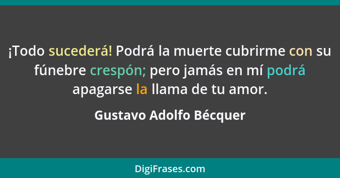 ¡Todo sucederá! Podrá la muerte cubrirme con su fúnebre crespón; pero jamás en mí podrá apagarse la llama de tu amor.... - Gustavo Adolfo Bécquer