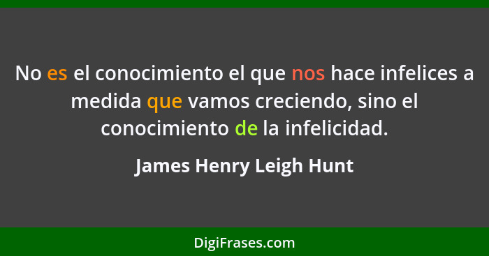 No es el conocimiento el que nos hace infelices a medida que vamos creciendo, sino el conocimiento de la infelicidad.... - James Henry Leigh Hunt