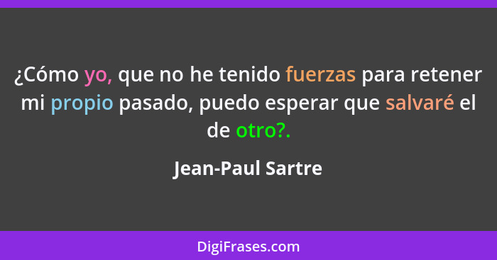 ¿Cómo yo, que no he tenido fuerzas para retener mi propio pasado, puedo esperar que salvaré el de otro?.... - Jean-Paul Sartre