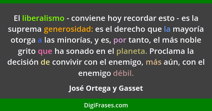 El liberalismo - conviene hoy recordar esto - es la suprema generosidad: es el derecho que la mayoría otorga a las minorías, y... - José Ortega y Gasset