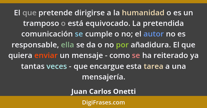 El que pretende dirigirse a la humanidad o es un tramposo o está equivocado. La pretendida comunicación se cumple o no; el autor... - Juan Carlos Onetti