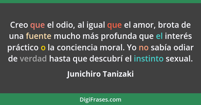 Creo que el odio, al igual que el amor, brota de una fuente mucho más profunda que el interés práctico o la conciencia moral. Yo... - Junichiro Tanizaki