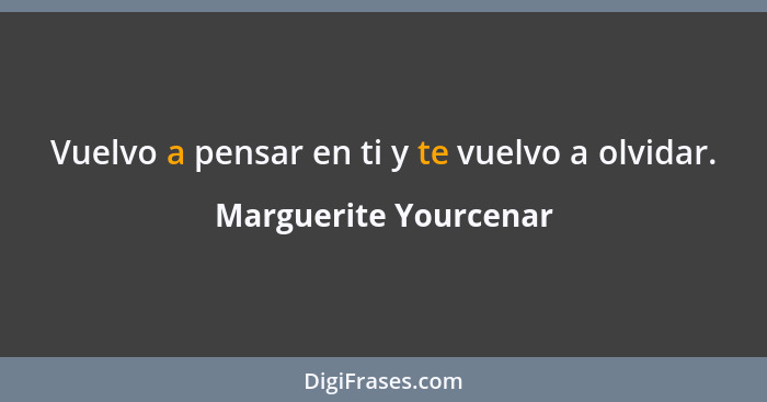 Vuelvo a pensar en ti y te vuelvo a olvidar.... - Marguerite Yourcenar