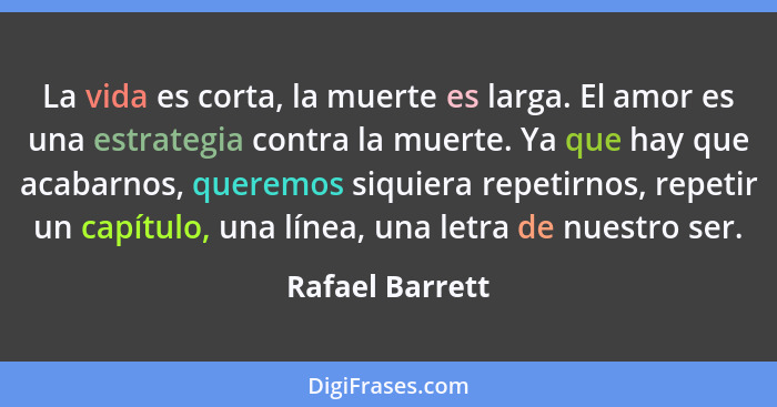 La vida es corta, la muerte es larga. El amor es una estrategia contra la muerte. Ya que hay que acabarnos, queremos siquiera repetir... - Rafael Barrett