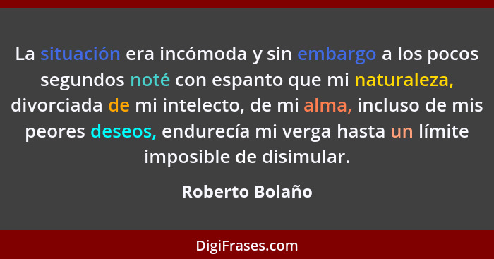 La situación era incómoda y sin embargo a los pocos segundos noté con espanto que mi naturaleza, divorciada de mi intelecto, de mi al... - Roberto Bolaño