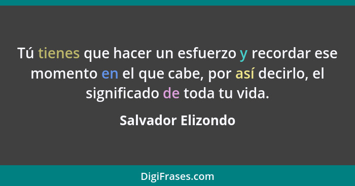 Tú tienes que hacer un esfuerzo y recordar ese momento en el que cabe, por así decirlo, el significado de toda tu vida.... - Salvador Elizondo