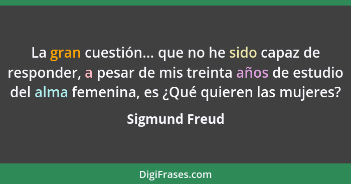 La gran cuestión... que no he sido capaz de responder, a pesar de mis treinta años de estudio del alma femenina, es ¿Qué quieren las m... - Sigmund Freud