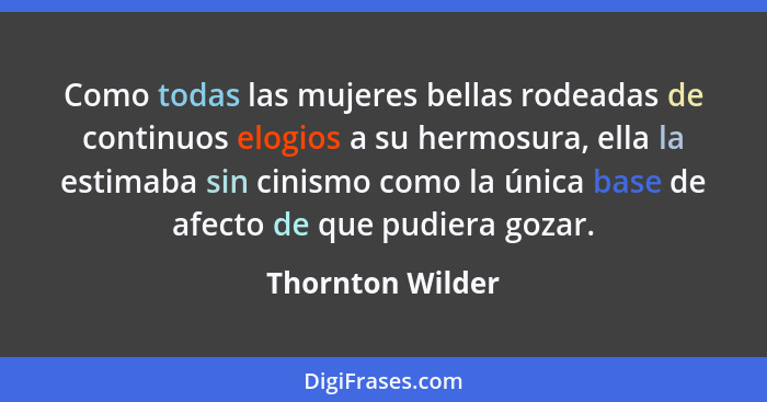 Como todas las mujeres bellas rodeadas de continuos elogios a su hermosura, ella la estimaba sin cinismo como la única base de afect... - Thornton Wilder