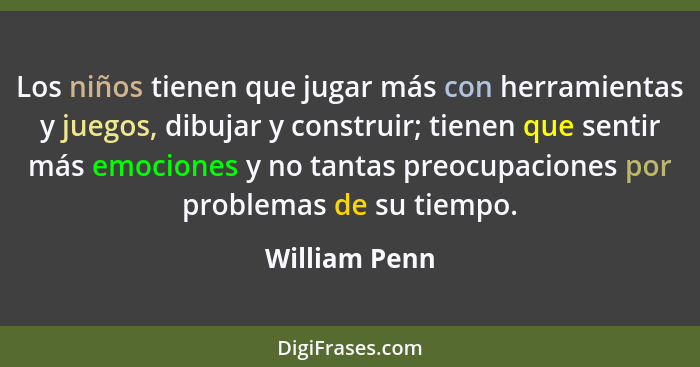 Los niños tienen que jugar más con herramientas y juegos, dibujar y construir; tienen que sentir más emociones y no tantas preocupacion... - William Penn