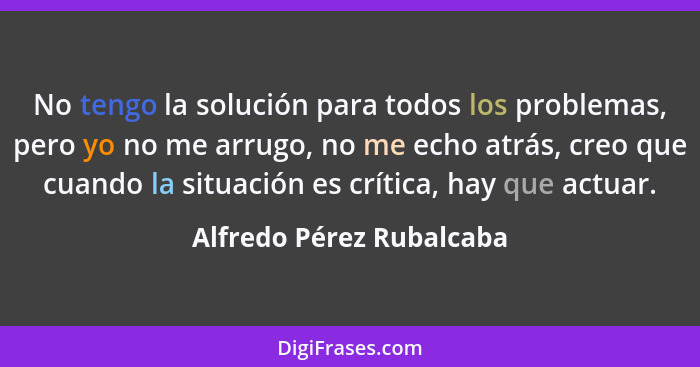 No tengo la solución para todos los problemas, pero yo no me arrugo, no me echo atrás, creo que cuando la situación es críti... - Alfredo Pérez Rubalcaba