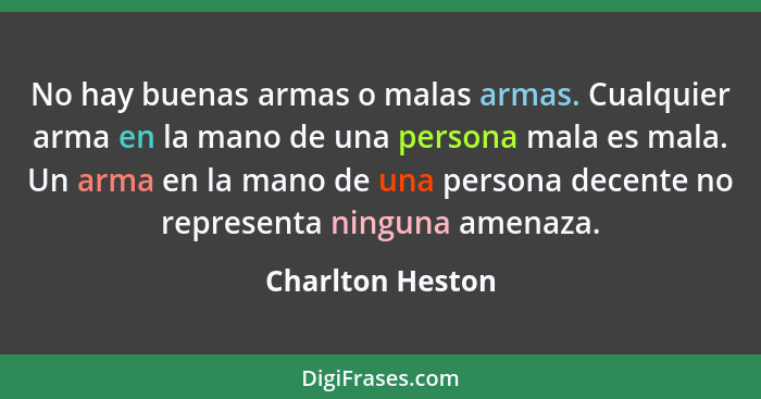 No hay buenas armas o malas armas. Cualquier arma en la mano de una persona mala es mala. Un arma en la mano de una persona decente... - Charlton Heston