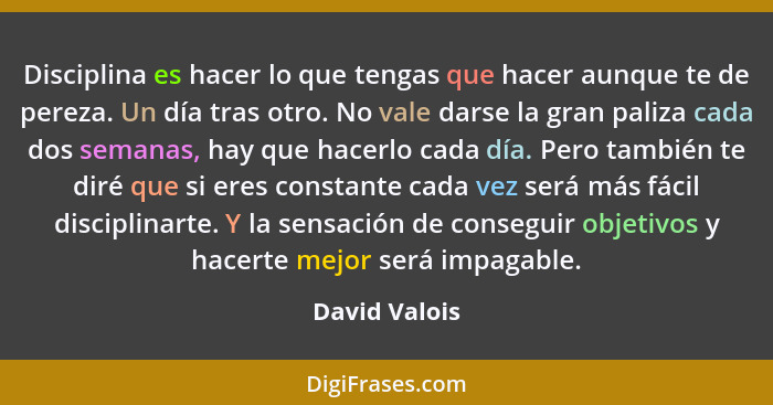 Disciplina es hacer lo que tengas que hacer aunque te de pereza. Un día tras otro. No vale darse la gran paliza cada dos semanas, hay q... - David Valois