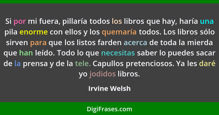 Si por mi fuera, pillaría todos los libros que hay, haría una pila enorme con ellos y los quemaría todos. Los libros sólo sirven para q... - Irvine Welsh