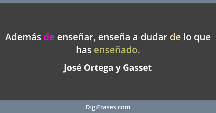 Además de enseñar, enseña a dudar de lo que has enseñado.... - José Ortega y Gasset