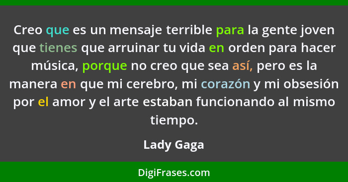 Creo que es un mensaje terrible para la gente joven que tienes que arruinar tu vida en orden para hacer música, porque no creo que sea así... - Lady Gaga