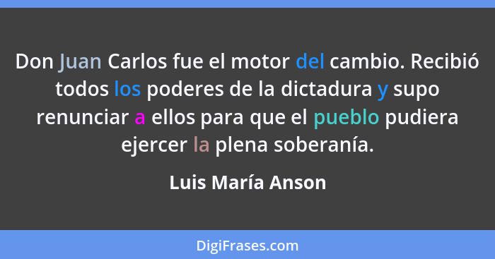 Don Juan Carlos fue el motor del cambio. Recibió todos los poderes de la dictadura y supo renunciar a ellos para que el pueblo pudi... - Luis María Anson