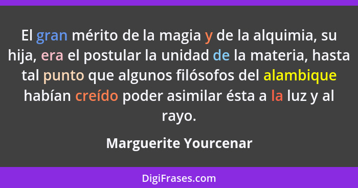 El gran mérito de la magia y de la alquimia, su hija, era el postular la unidad de la materia, hasta tal punto que algunos filó... - Marguerite Yourcenar