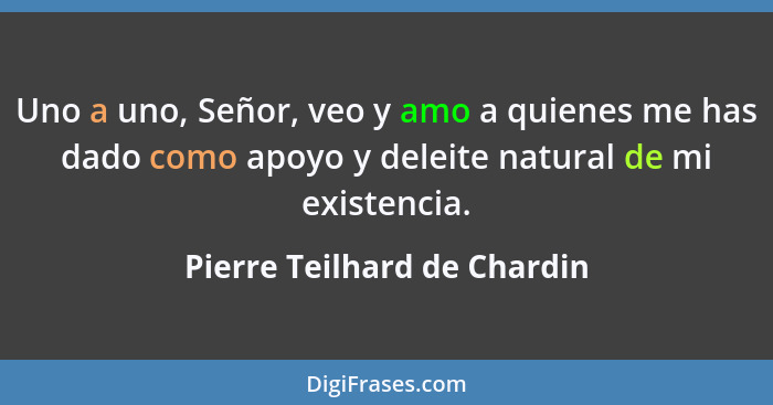 Uno a uno, Señor, veo y amo a quienes me has dado como apoyo y deleite natural de mi existencia.... - Pierre Teilhard de Chardin