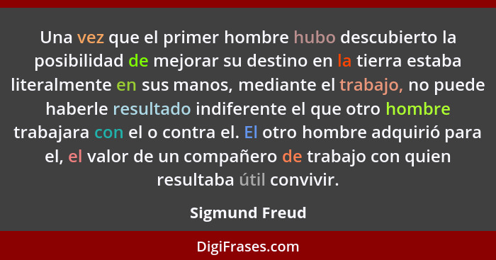 Una vez que el primer hombre hubo descubierto la posibilidad de mejorar su destino en la tierra estaba literalmente en sus manos, medi... - Sigmund Freud