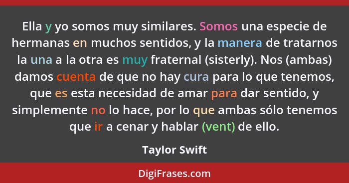 Ella y yo somos muy similares. Somos una especie de hermanas en muchos sentidos, y la manera de tratarnos la una a la otra es muy frate... - Taylor Swift