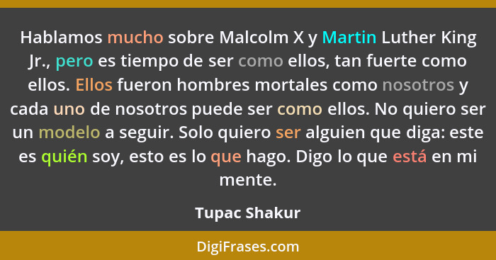 Hablamos mucho sobre Malcolm X y Martin Luther King Jr., pero es tiempo de ser como ellos, tan fuerte como ellos. Ellos fueron hombres... - Tupac Shakur