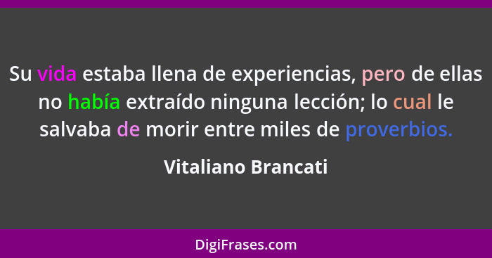 Su vida estaba llena de experiencias, pero de ellas no había extraído ninguna lección; lo cual le salvaba de morir entre miles de... - Vitaliano Brancati