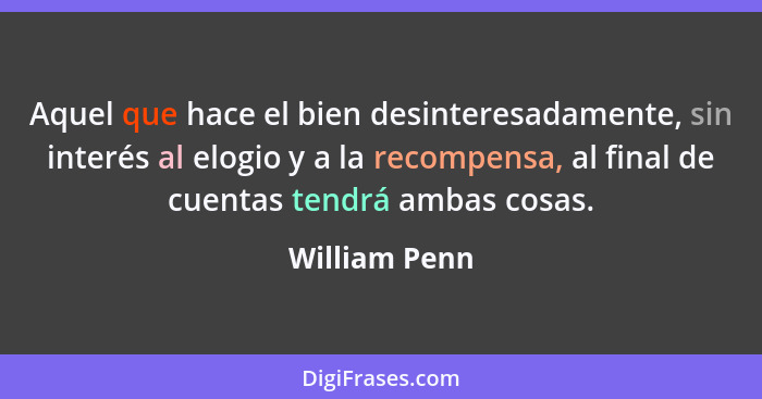 Aquel que hace el bien desinteresadamente, sin interés al elogio y a la recompensa, al final de cuentas tendrá ambas cosas.... - William Penn