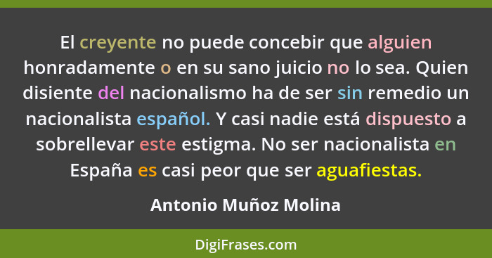 El creyente no puede concebir que alguien honradamente o en su sano juicio no lo sea. Quien disiente del nacionalismo ha de ser... - Antonio Muñoz Molina