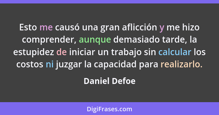 Esto me causó una gran aflicción y me hizo comprender, aunque demasiado tarde, la estupidez de iniciar un trabajo sin calcular los cost... - Daniel Defoe