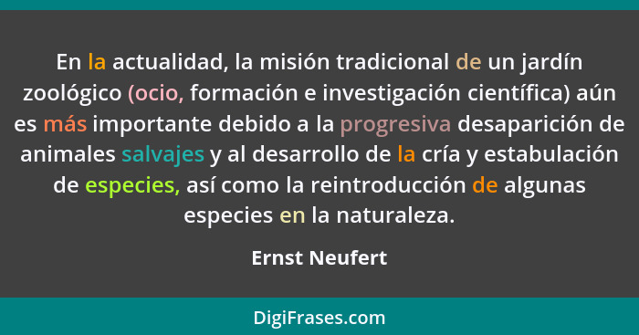 En la actualidad, la misión tradicional de un jardín zoológico (ocio, formación e investigación científica) aún es más importante debi... - Ernst Neufert