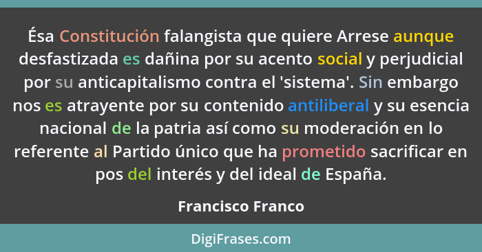 Ésa Constitución falangista que quiere Arrese aunque desfastizada es dañina por su acento social y perjudicial por su anticapitalis... - Francisco Franco