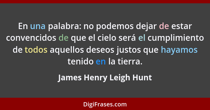 En una palabra: no podemos dejar de estar convencidos de que el cielo será el cumplimiento de todos aquellos deseos justos qu... - James Henry Leigh Hunt